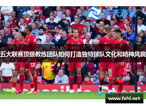 五大联赛顶级教练团队如何打造独特球队文化和精神风貌