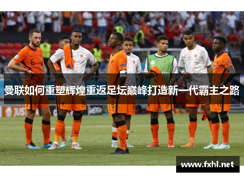 曼联如何重塑辉煌重返足坛巅峰打造新一代霸主之路