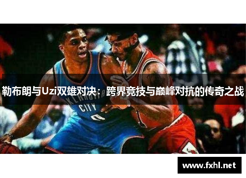 勒布朗与Uzi双雄对决：跨界竞技与巅峰对抗的传奇之战