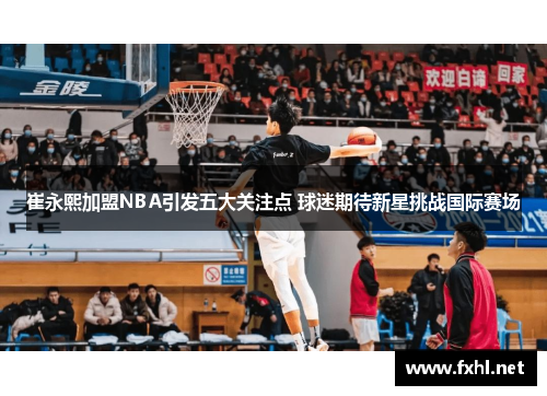 崔永熙加盟NBA引发五大关注点 球迷期待新星挑战国际赛场