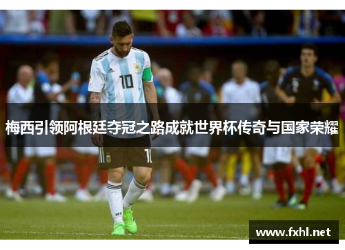 梅西引领阿根廷夺冠之路成就世界杯传奇与国家荣耀