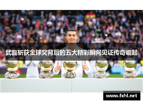 武磊斩获金球奖背后的五大精彩瞬间见证传奇崛起