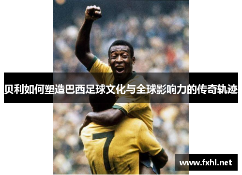贝利如何塑造巴西足球文化与全球影响力的传奇轨迹